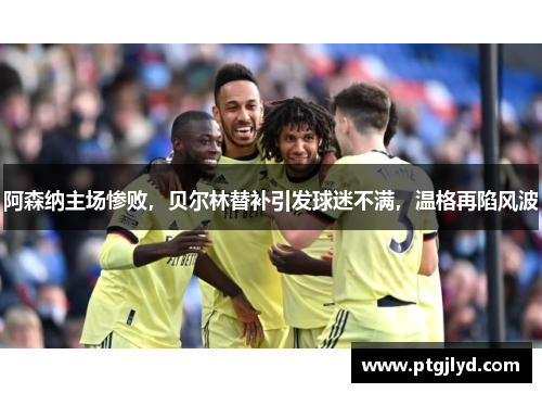 阿森纳主场惨败，贝尔林替补引发球迷不满，温格再陷风波