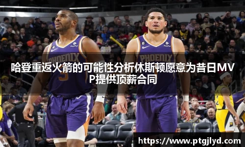 哈登重返火箭的可能性分析休斯顿愿意为昔日MVP提供顶薪合同