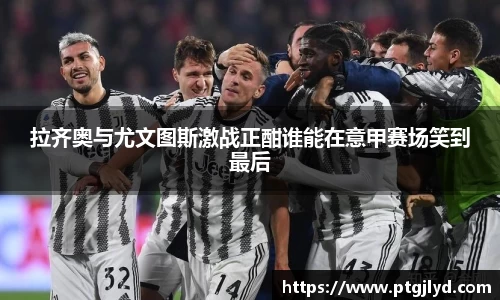 拉齐奥与尤文图斯激战正酣谁能在意甲赛场笑到最后