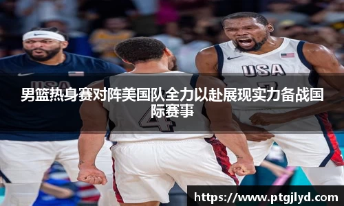男篮热身赛对阵美国队全力以赴展现实力备战国际赛事